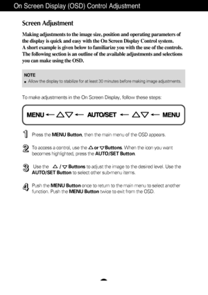 Page 9Screen Adjustment
Making adjustments to the image size, position and operating parameters \
of
the display is quick and easy with the On Screen Display Control system. 
A short example is given below to familiarize you with the use of the co\
ntrols.
The following section is an outline of the available adjustments and sel\
ections
you can make using the OSD.
To make adjustments in the On Screen Display, follow these steps:
Press the MENU Button , then the main menu of the OSD appears.
To access a...