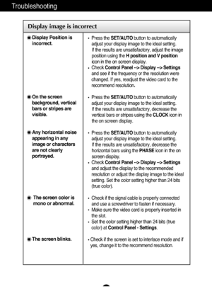 Page 17A16
Troubleshooting
Display image is incorrect
Display Position is
incorrect.
On the screen
background, vertical
bars or stripes are
visible.
Any horizontal noise
appearing in any
image or characters
are not clearly
portrayed.
The screen color is
mono or abnormal.
The screen blinks.
Press the SET/AUTObutton to automatically
adjust your display image to the ideal setting. 
If the results are unsatisfactory, adjust the image
position using the H position and V position
icon in the on screen display.
Check...