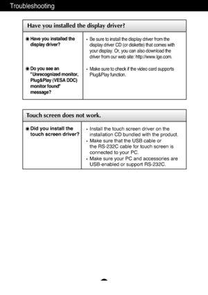 Page 18A17
Troubleshooting
Have you installed the display driver?
Have you installed the
display driver?
Do you see an
"Unrecognized monitor,
Plug&Play (VESA DDC)
monitor found"
message?
Be sure to install the display driver from the
display driver CD (or diskette) that comes with
your display. Or, you can also download the
driver from our web site: http://www.lge.com.
Make sure to check if the video card supports
Plug&Play function.
Touch screen does not work.
Install the touch screen driver on the...