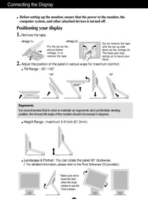 Page 4A3
Connecting the Display
Before setting up the monitor, ensure that the power to the monitor, the
computer system, and other attached devices is turned off. 
Positioning your display
1.Remove the tape.
Ergonomic
It is recommended that in order to maintain an ergonomic and comfortable viewing
position, the forward tilt angle of the monitor should not exceed 5 degrees.
Height Range : maximum 2.41inch (61.3mm)
Landscape & Portrait : You can rotate the panel 90o  clockwise. 
(* For detailed information,...