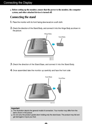 Page 4A3
Connecting the Display
Important
This illustration depicts the general model of connection. Your monitor may differ from the
items shown in the picture.
Do not carry the product upside down holding only the stand base. The product may fall and
get damaged or injure your foot.
Before setting up the monitor, ensure that the power to the monitor, the computer
system, and other attached devices is turned off.
Connecting the stand 
1.Place the monitor with its front facing downward on a soft cloth.
2.Check...