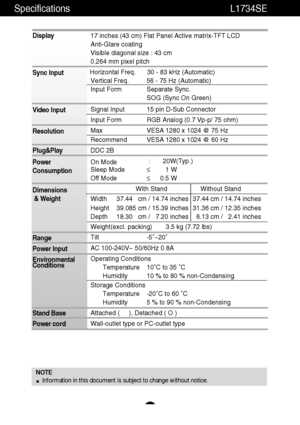 Page 20Specifications                                                                L1734SE
A19
NOTE
Information in this document is subject to change without notice.
Display
Sync Input
Video Input
Resolution
Plug&Play
Power
Consumption
Dimensions
& Weight
Range
Power Input
Environmental
Conditions
Stand Base
Power cord 17 inches (43 cm) Flat Panel Active matrix-TFT LCD 
Anti-Glare coating
Visible diagonal size : 43 cm
0.264 mm pixel pitch
Horizontal Freq. 30 - 83 kHz (Automatic)
Vertical Freq. 56 - 75 Hz...