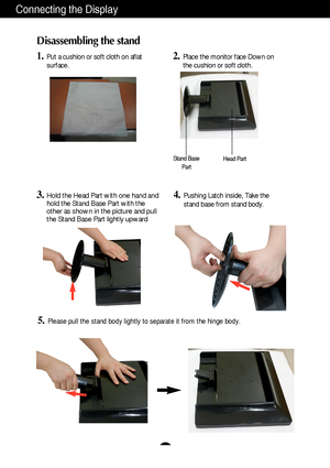 Page 5A4
Connecting the Display
Disassembling the stand
1.Put a cushion or soft cloth on aflat
surface.2.Place the monitor face Down on
the cushion or soft cloth.
3.Hold the Head Part with one hand and
hold the Stand Base Part with the
other as shown in the picture and pull
the Stand Base Part lightly upward  
5.Please pull the stand body lightly to separate it from the hinge body. 
Stand Base
PartHead Part
4.Pushing Latch inside, Take the
stand base from stand body.
 