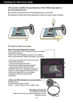 Page 24A23
Installing the Wall mount plate
Wall mount plate (Separate purchase)
This is stand-type or will mount type and is connectable
with Wall mount plate.
Please refer to the installation guide for more details,
which is provided when Wall mount plate is purchased.
Kensington Security SlotConnected to a locking 
cable that can be purchased separately at most 
computer stores
This monitor satisfies the specifications of the Wall mount plate or
the interchange device.
1. Place the monitor with its front...