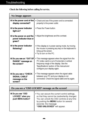 Page 18A17
Troubleshooting
No image appears
Check the following before calling for service.
No image appears
Do you see a OSD LOCKED message on the screen?
Is the power cord of the
display connected?
Is the power indicator
light on?
Is the power on and the
power indicator blue or
green?
Is the power indicator
flickering?
Do you see an OUT OF
RANGE message on
the screen?
Do you see a CHECK
SIGNAL CABLE
message on the
screen?• Check and see if the power cord is connected
properly to the power outlet.
•...