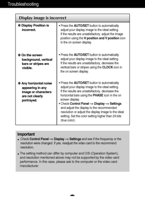 Page 19A18
Troubleshooting
Display image is incorrect
Display Position is
incorrect.
On the screen
background, vertical
bars or stripes are
visible.
Any horizontal noise
appearing in any
image or characters
are not clearly
portrayed.• Press the AUTO/SETbutton to automatically
adjust your display image to the ideal setting. 
If the results are unsatisfactory, adjust the image
position using the H position and V positionicon
in the on screen display.
• Press the AUTO/SETbutton to automatically
adjust your...