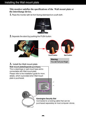 Page 24A23
Installing the Wall mount plate
Wall mount plate(Separate purchase) 
This is stand-type or wall mount type and is
connectable with Wall mount plate.
Please refer to the installation guide for more
details, which is provided when Wall mount
plate is purchased.
Kensington Security Slot
Connected to a locking cable that can be
purchased separately at most computer stores.
This monitor satisfies the specifications of the  Wall mount plate or 
the interchange device.
1. Place the monitor with its front...