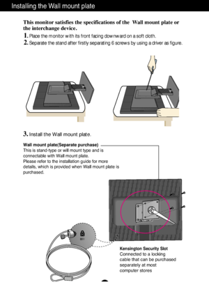 Page 29A28A28
Installing the Wall mount plate
This monitor satisfies the specifications of the  Wall mount plate or
the interchange device.
1. Place the monitor with its front facing downward on a soft cloth.
2. Separate the stand after firstly separating 6 screws by using a driver as figure. 
Wall mount plate(Separate purchase)
This is stand-type or will mount type and is
connectable with Wall mount plate.
Please refer to the installation guide for more
details, which is provided when Wall mount plate is...