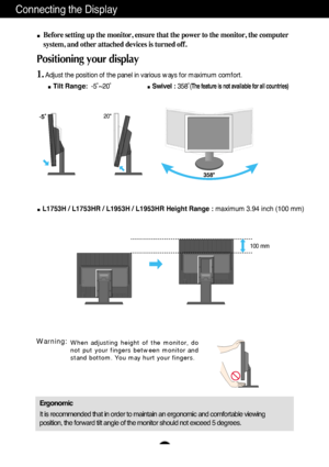 Page 8A7A7
Connecting the Display
20
Before setting up the monitor, ensure that the power to the monitor, the computer
system, and other attached devices is turned off. 
Positioning your display
1.Adjust the position of the panel in various ways for maximum comfort.
Tilt Range:-5˚~20˚ Swivel :358˚
(The feature is not available for all countries)
Ergonomic
It is recommended that in order to maintain an ergonomic and comfortable viewing
position, the forward tilt angle of the monitor should not exceed 5...