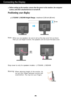 Page 9A8
Connecting the Display
Before setting up the monitor, ensure that the power to the monitor, the computer
system, and other attached devices is turned off. 
Positioning your display
L1753HM / L1953HM Height Range : maximum 2.36 inch (60 mm)
60 mm
When you use speakers, be sure to set up the stop cover first as shown.
Then you use height function, the speakers will not touch the base cover.Note:
Stop cover is only for speaker models - L1753HM, L1953HM
stop cover
When adjusting height of the monitor, do...