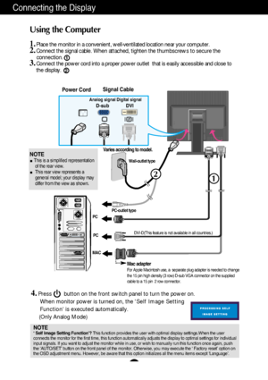 Page 10A9
2
1
Connecting the Display
Using the Computer
1.Place the monitor in a convenient, well-ventilated location near your computer. 2.Connect the signal cable. When attached, tighten the thumbscrews to secure the 
connection.
3.Connect the power cord into a proper power outlet  that is easily accessible and close to
the display.
Wall-outlet type
PC-outlet type
DVI-D(This feature is not available in all countries.)
MACPC
Power CordSignal Cable
Analog signalD-subDigital signalDVI
Varies according to model....
