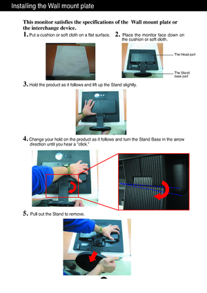 Page 23A22
Installing the Wall mount plate
This monitor satisfies the specifications of the  Wall mount plate or
the interchange device.
1.Put a cushion or soft cloth on a flat surface.2. Place  the  monitor  face  down  on
the cushion or soft cloth.     
3.Hold the product as it follows and lift up the Stand slightly.
4.Change your hold on the product as it follows and turn the Stand Base in the arrow
direction until you hear a "click."
5.Pull out the Stand to remove.
The Head part
The Stand 
base...