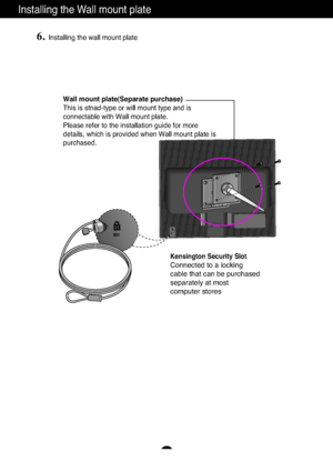 Page 24A23
Installing the Wall mount plate
Wall mount plate(Separate purchase)
This is stnad-type or will mount type and is
connectable with Wall mount plate.
Please refer to the installation guide for more
details, which is provided when Wall mount plate is
purchased.
Kensington Security Slot
Connected to a locking 
cable that can be purchased
separately at most 
computer stores
6.Installing the wall mount plate
ZownloadedHfromH8anual8onitorUcomH8anuals 