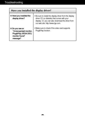 Page 17A16
Troubleshooting
Have you installed the display driver?
Have you installed the
display driver?
Do you see an
Unrecognized monitor,
Plug&Play (VESA DDC)
monitor found
message?
• Be sure to install the display driver from the display
driver CD (or diskette) that comes with your
display. Or, you can also download the driver from
our web site: http://www.lge.com.
• Make sure to check if the video card supports
Plug&Play function.
 