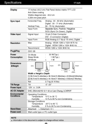 Page 18A17
Specifications                                                          \
          17 inch
Display 
Sync Input 
Video Input 
Resolution 
Plug&Play 
Power 
Consumption 
Dimensions&Weight
Tilt Range 
Power Input 
AC-DC Adapter 
Environmental 
Conditions 
Stand Base  
Power cord 
NOTE Information in this document is subject to change without notice.
17 inches (43.2 cm) Flat Panel Active matrix-TFT LCD  
Anti-Glare coating
Visible diagonal size : 43.2 cm
0.264 mm pixel pitch
Horizontal Freq.  Analog :...