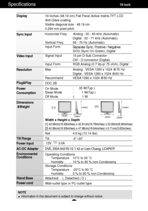 Page 19A18
Specifications                                                          \
          19 inch
NOTEInformation in this document is subject to change without notice.
Display 
Sync Input 
Video Input 
Resolution 
Plug&Play 
Power 
Consumption 
Dimensions&Weight
Tilt Range 
Power Input 
AC-DC Adapter 
Environmental 
Conditions 
Stand Base  
Power cord19 inches (48.19 cm) Flat Panel Active matrix-TFT LCD  
Anti-Glare coating
Visible diagonal size : 48.19 cm
0.294 mm pixel pitch
Horizontal Freq. Analog : 30...