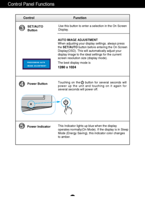 Page 8A7
Control Panel Functions
This Indicator lights up blue when the display
operates normally(On Mode). If the display is in Sleep
Mode (Energy Saving), this indicator color changes 
to amber. Touching on the    button for several seconds will
power up the unit and touching on it again for
several seconds will power off.
Power Button
Power Indicator
Use this button to enter a selection in the On Screen 
Display.SET/AUTO
Button
AUTO IMAGE ADJUSTMENT
When adjusting your display settings, always press
the...