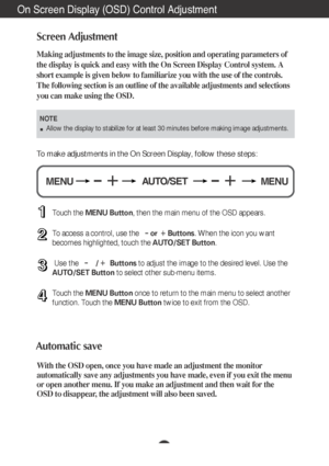 Page 11A10
On Screen Display (OSD) Control Adjustment
Screen Adjustment
Making adjustments to the image size, position and operating parameters \
of
the display is quick and easy with the On Screen Display Control system. A
short example is given below to familiarize you with the use of the cont\
rols.
The following section is an outline of the available adjustments and sel\
ections
you can make using the OSD.
To make adjustments in the On Screen Display, follow these steps:
Touch the MENU Button , then the...