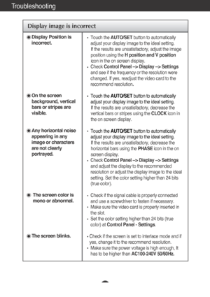 Page 18A17
Troubleshooting
Display image is incorrect
Display Position is
incorrect.
On the screen
background, vertical
bars or stripes are
visible.
Any horizontal noise
appearing in any
image or characters
are not clearly
portrayed.
The screen color is
mono or abnormal.
The screen blinks.
Touch the  AUTO/SET button to automatically
adjust your display image to the ideal setting.  If the results are unsatisfactory, adjust the image
position using the  H position and V position
icon in the on screen display....