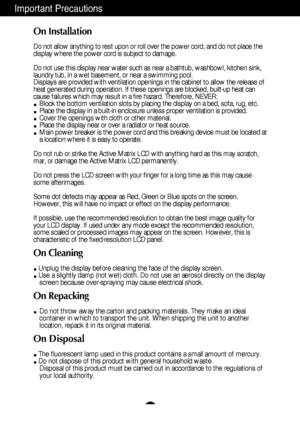 Page 32
Important Precautions
On Installation
Do not allow anything to rest upon or roll over the power cord, and do not place the
display where the power cord is subject to damage.
Do not use this display near water such as near a bathtub, washbowl, kitchen sink,
laundry tub, in a wet basement, or near a swimming pool.
Displays are provided with ventilation openings in the cabinet to allow the release of
heat generated during operation. If these openings are blocked, built-up heat can
cause failures which may...