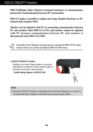 Page 10DDC/CI ON/OFF Function
A9
DDC/CI ON/OFF Funtion
Display is on when Power button is touched,
and DDC/CI is ON/OFF when Power button is
touched more than a few seconds. 
* Initial Setup Status is DDC/CI ON.
DDC/CI(Display Data Channel Command Interface) is communication
protocol for communications between PC and monitor. 
DDC/CI makes it possible to adjust and setup detailed functions on PC
instead of the monitor OSD. 
Monitor can be adjusted with PC by connecting communication between
PC and monitor when...