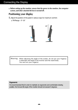 Page 7A6
Connecting the Display
20
Before setting up the monitor, ensure that the power to the monitor, the computer
system, and other attached devices is turned off. 
Positioning your display
1.Adjust the position of the panel in various ways for maximum comfort.
Tilt Range : -5˚~20˚                            
Ergonomic
It is recommended that in order to maintain an ergonomic and comfortable viewing
position, the forward tilt angle of the monitor should not exceed 5 degrees.
When adjusting the angle of the...