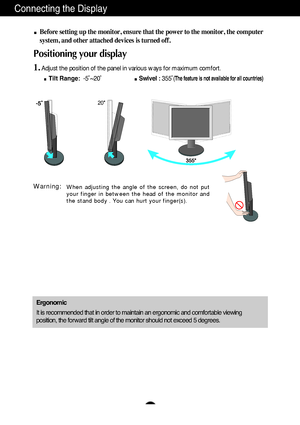 Page 7A6
Connecting the Display
Before setting up the monitor, ensure that the power to the monitor, the computer
system, and other attached devices is turned off. 
Positioning your display
1.Adjust the position of the panel in various ways for maximum comfort.
Tilt Range:-5˚~20˚ Swivel :355˚
(The feature is not available for all countries)
Ergonomic
It is recommended that in order to maintain an ergonomic and comfortable viewing
position, the forward tilt angle of the monitor should not exceed 5 degrees.
When...