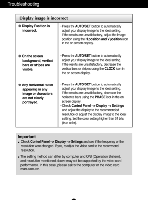 Page 19A18A18
Troubleshooting
Display image is incorrect
●Display Position is
incorrect.
● On the screen
background, vertical
bars or stripes are
visible.
● Any horizontal noise
appearing in any
image or characters
are not clearly
portrayed.• Press the  AUTO/SET button to automatically
adjust your display image to the ideal setting. 
If the results are unsatisfactory, adjust the image
position using the  H position and V position icon
in the on screen display.
• Press the  AUTO/SET button to automatically...