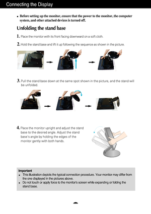 Page 4A3
Connecting the Display
ImportantThis illustration depicts the typical connection procedure. Your monitor\
 may differ from
the one displayed in the pictures above.
Do not touch or apply force to the monitor's screen while expanding or f\
olding the
stand base.
Before setting up the monitor, ensure that the power to the monitor, the\
 computer
system, and other attached devices is turned off.
Unfolding the stand base 
1.Place the monitor with its front facing downward on a soft cloth.
2.Hold the...