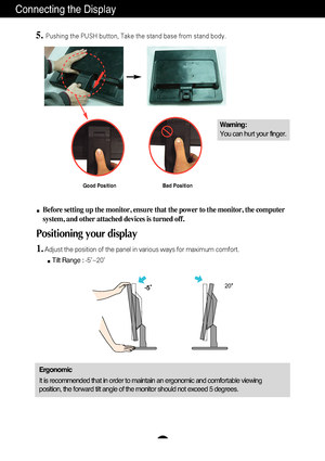 Page 6A5
Connecting the Display
20
Before setting up the monitor, ensure that the power to the monitor, the\
 computer
system, and other attached devices is turned off. 
Positioning your display
1.Adjust the position of the panel in various ways for maximum comfort.Tilt Range :  -5˚~20˚                            
Ergonomic
It is recommended that in order to maintain an ergonomic and comfortable\
 viewing
position, the forward tilt angle of the monitor should not exceed 5 degr\
ees.
5.Pushing the PUSH button,...