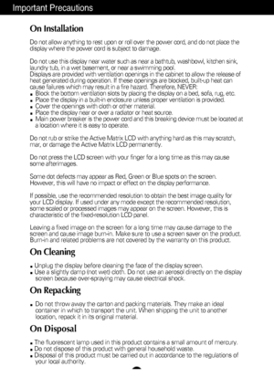 Page 3Important Precautions
On Installation
Do not allow anything to rest upon or roll over the power cord, and do n\
ot place the
display where the power cord is subject to damage.
Do not use this display near water such as near a bathtub, washbowl, kit\
chen sink,
laundry tub, in a wet basement, or near a swimming pool.
Displays are provided with ventilation openings in the cabinet to allow \
the release of
heat generated during operation. If these openings are blocked, built-up\
 heat can
cause failures...