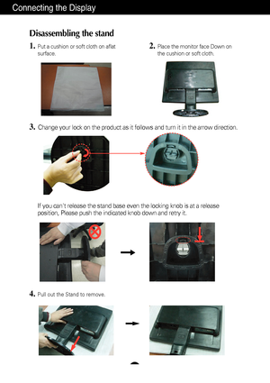 Page 5A4
Connecting the Display
Disassembling the stand
1.Put a cushion or soft cloth on aflat
surface.
3.Change your lock on the product as it follows and turn it in the arrow d\
irection.
2.Place the monitor face Down on
the cushion or soft cloth.
If you cant release the stand base even the locking knob is at a releas\
e
position, Please push the indicated knob down and retry it.
4.Pull out the Stand to remove.
 