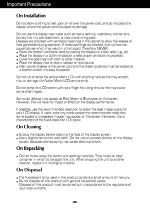 Page 3
A2
Important Precautions
On Installation
Do not allow anything to rest upon or roll over the power cord, and do n\
ot place the
display where the power cord is subject to damage.
Do not use this display near water such as near a bathtub, washbowl, kit\
chen sink,
laundry tub, in a wet basement, or near a swimming pool.
Displays are provided with ventilation openings in the cabinet to allow \
the release of
heat generated during operation. If these openings are blocked, built-up\
 heat can
cause failures...