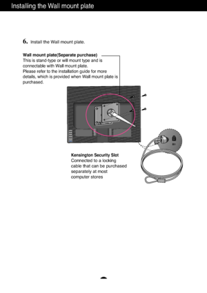 Page 26
A25


Installing the Wall mount plate
Wall mount plate(Separate purchase)
This is stand-type or will mount type and is
connectable with Wall mount plate.
Please refer to the installation guide for more
details, which is provided when Wall mount plate is
purchased.
Kensington Security Slot
Connected to a locking 
cable that can be purchased
separately at most 
computer stores
6.Install the Wall mount plate.
 