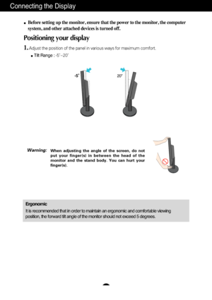 Page 8
A7
Connecting the Display

20

Before setting up the monitor, ensure that the power to the monitor, the\
 computer
system, and other attached devices is turned off. 
Positioning your display
1.Adjust the position of the panel in various ways for maximum comfort.Tilt Range :  -5˚~20˚                            
Ergonomic
It is recommended that in order to maintain an ergonomic and comfortable\
 viewing
position, the forward tilt angle of the monitor should not exceed 5 degr\
ees.

When adjusting the...