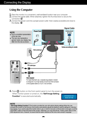 Page 9
A8
2
1
Connecting the Display
Using the Computer
1.Place the monitor in a convenient, well-ventilated location near your co\
mputer. 2.Connect the signal cable. When attached, tighten the thumbscrews to secure the 
connection.
3.Connect the power cord into a proper power outlet  that is easily access\
ible and close to
the display.



Wall-outlet type
PC-outlet type
MAC PC
Power Cord
Signal CableAnalog signalD-sub
Varies according to model.
1
2
Mac adapterFor Apple Macintosh use, a  separate plug...