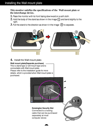 Page 27A26
Installing the Wall mount plate
Wall mount plate(Separate purchase)
This is stand-type or will mount type and is
connectable with Wall mount plate.
Please refer to the installation guide for more
details, which is provided when Wall mount plate is
purchased.
Kensington Security Slot
Connected to a locking 
cable that can be purchased
separately at most 
computer stores
This monitor satisfies the specifications of the  Wall mount plate or
the interchange device.
1. Place the monitor with its front...