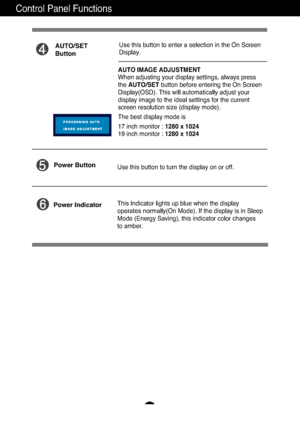 Page 9A8
Control Panel Functions
This Indicator lights up blue when the display
operates normally(On Mode). If the display is in Sleep
Mode (Energy Saving), this indicator color changes 
to amber. Use this button to turn the display on or off.
Power Button
Power Indicator
Use this button to enter a selection in the On Screen 
Display.AUTO/SET
Button
AUTO IMAGE ADJUSTMENT
When adjusting your display settings, always press
the  AUTO/SET button before entering the On Screen
Display(OSD). This will automatically...