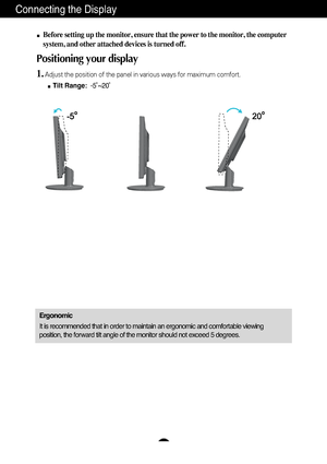 Page 6A5
Connecting the Display
Before setting up the monitor, ensure that the power to the monitor, the\
 computer
system, and other attached devices is turned off. 
Positioning your display
1.Adjust the position of the panel in various ways for maximum comfort.Tilt Range: -5˚~20˚ 
Ergonomic
It is recommended that in order to maintain an ergonomic and comfortable\
 viewing
position, the forward tilt angle of the monitor should not exceed 5 degr\
ees.
 