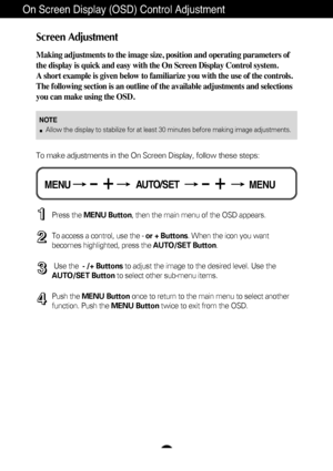 Page 10A9
On Screen Display (OSD) Control Adjustment
Screen Adjustment
Making adjustments to the image size, position and operating parameters \
of
the display is quick and easy with the On Screen Display Control system. 
A short example is given below to familiarize you with the use of the co\
ntrols.
The following section is an outline of the available adjustments and sel\
ections
you can make using the OSD.
To make adjustments in the On Screen Display, follow these steps:
Press the MENU Button , then the...