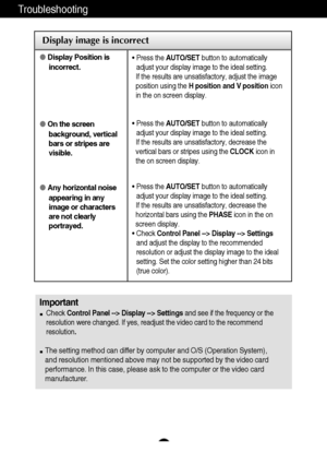 Page 17A16
Troubleshooting
Display image is incorrect
Display Position is
incorrect.
On the screen
background, vertical
bars or stripes are
visible.
Any horizontal noise
appearing in any
image or characters
are not clearly
portrayed.• Press the AUTO/SETbutton to automatically
adjust your display image to the ideal setting. 
If the results are unsatisfactory, adjust the image
position using the H position and V positionicon
in the on screen display.
• Press the AUTO/SETbutton to automatically
adjust your...