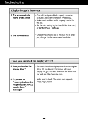 Page 18A17
Troubleshooting
Have you installed the display driver?
Have you installed thedisplay driver?
Do you see anUnrecognized monitor, 
Plug&Play (VESA DDC)
monitor found
message?
•  Be sure to install the display driver from the display 
driver CD (or diskette) that comes with your
display. Or, you can also download the driver from
our web site: http://www.lge.com.
• Make sure to check if the video card supports
Plug&Play function.
Display image is incorrect
 The screen color is
mono or abnormal.
 The...