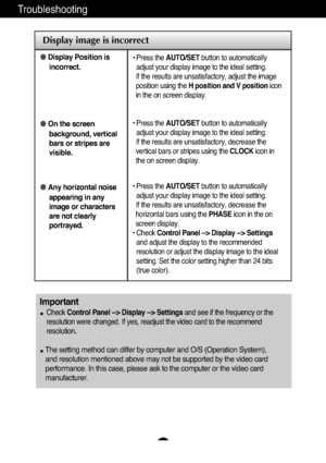 Page 18A17
Troubleshooting
Display image is incorrect
Display Position is
incorrect.
On the screen
background, vertical
bars or stripes are
visible.
Any horizontal noise
appearing in any
image or characters
are not clearly
portrayed.• Press the AUTO/SETbutton to automatically
adjust your display image to the ideal setting. 
If the results are unsatisfactory, adjust the image
position using the H position and V positionicon
in the on screen display.
• Press the AUTO/SETbutton to automatically
adjust your...