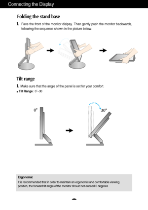 Page 5A4
Connecting the Display
1.Face the front of the monitor dislpay. Than gently push the monitor back\
wards, 
following the sequence shown in the picture below. 
Folding the stand base
Tilt range 
1.Make sure that the angle of the panel is set for your comfort. 
Tilt Range : 0˚~30     
Ergonomic 
It is recommended that in order to maintain an ergonomic and comfortable\
 viewing 
position, the forward tilt angle of the monitor should not exceed 5 degr\
ees
 