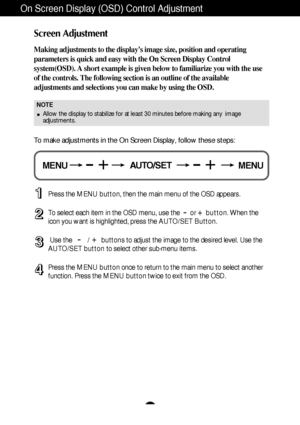 Page 12A11
On Screen Display (OSD) Control Adjustment
Screen Adjustment
Making adjustments to the displays image size, position and operating
parameters is quick and easy with the On Screen Display Control
system(OSD). A short example is given below to familiarize you with the use
of the controls. The following section is an outline of the available
adjustments and selections you can make by using the OSD.
To make adjustments in the On Screen Display, follow these steps:
Press the MENU button, then the main...