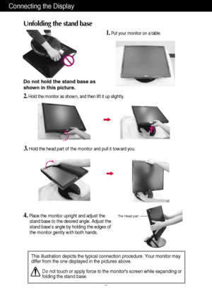 Page 4Connecting the Display
A3
This illustration depicts the typical connection procedure. Your monitor may
differ from the one displayed in the pictures above.
Do not touch or apply force to the monitors screen while expanding or
folding the stand base.
Do not hold the stand base as
shown in this picture.
1.Put your monitor on a table. 
4.Place the monitor upright and adjust the
stand base to the desired angle. Adjust the
stand bases angle by holding the edges of
the monitor gently with both hands.
2.Hold...