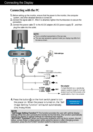 Page 7A6
DC-IN D-SUB DVI-D
1
2
PC
PC
3
Connecting the Display
Connecting with the PC
1.Before setting up the monitor, ensure that the power to the monitor, the computer
system, and other attached devices is turned off. 
2.Connect the signal cable . After it is attached, tighten the thumbscrews to secure the 
connection.
3.Connect the power cable ➂to the AC-DC adapter (AC-DC power supply) , and then
plug the cable into the outlet.
Wall-outlet type
Mac adapterFor Apple Macintosh use, a  separate plug
adapter...