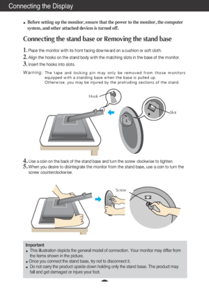 Page 4Connecting the Display
A3
100
Before setting up the monitor, ensure that the power to the monitor, the computer
system, and other attached devices is turned off.
Connecting the stand base or Removing the stand base 
1. Place the monitor with its front facing downward on a cushion or soft cloth.
2.Align the hooks on the stand body with the matching slots in the base of the monitor.
3. Insert the hooks into slots.
Important
This illustration depicts the general model of connection. Your monitor may differ...