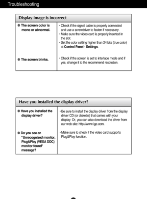 Page 21
A20
Troubleshooting

Have you installed the display driver?
●Have you installed thedisplay driver?
●Do you see an"Unrecognized monitor,
Plug&Play (VESA DDC)
monitor found"
message?
• Be sure to install the display driver from the display
driver CD (or diskette) that comes with your
display. Or, you can also download the driver from
our web site: http://www.lge.com.
• Make sure to check if the video card supports
Plug&Play function.

Display image is incorrect
● The screen color is
mono or...