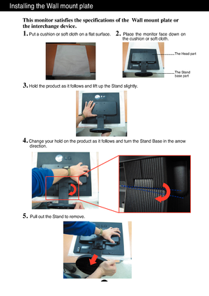 Page 25
A24
Installing the Wall mount plate
This monitor satisfies the specifications of the  Wall mount plate or
the interchange device.
1.Put a cushion or soft cloth on a flat surface.
2. Place the monitor face down on
the cushion or soft cloth.     

3.Hold the product as it follows and lift up the Stand slightly.

4.Change your hold on the product as it follows and turn the Stand Base in\
 the arrow
direction.
5.Pull out the Stand to remove.

The Head part
The Stand 
base part
 